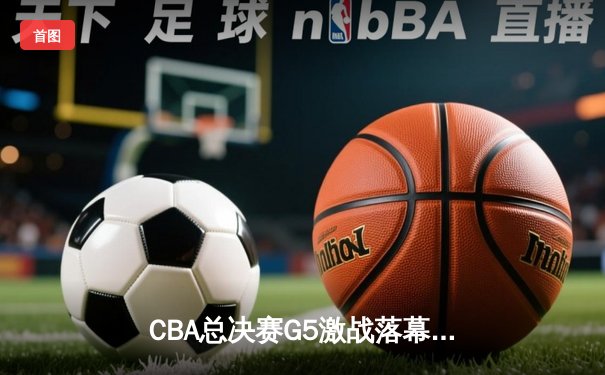 CBA总决赛G5激战落幕：辽宁本钢力克新疆伊力特成功卫冕